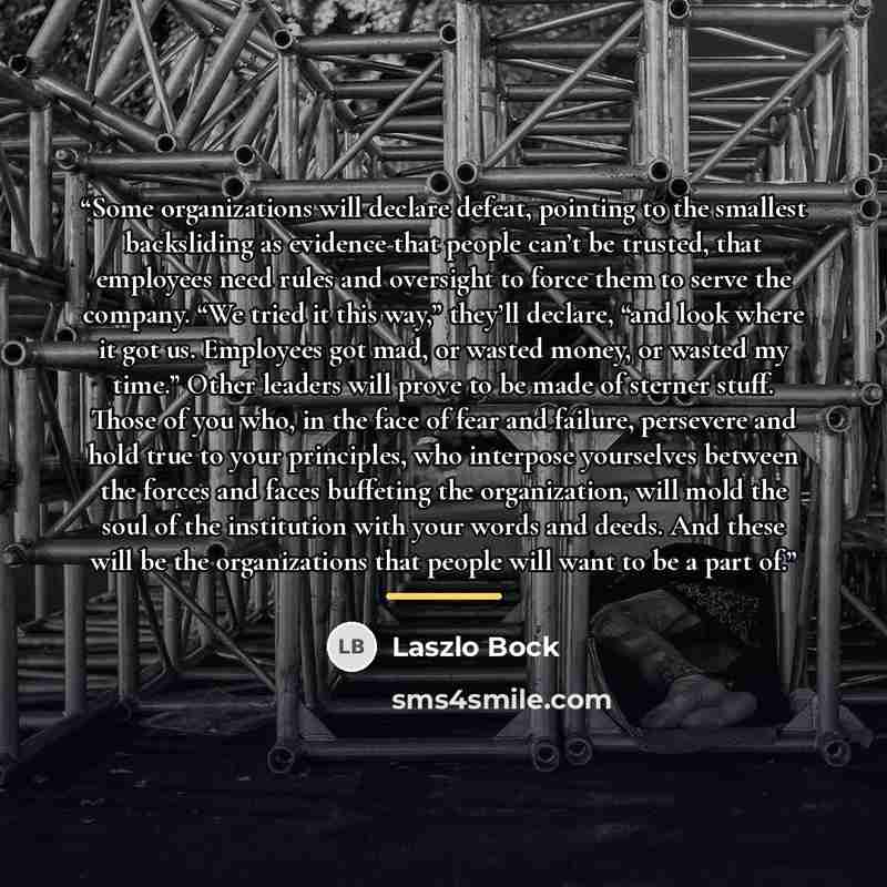 “Some organizations will declare defeat, pointing to the smallest backsliding as evidence that people can’t be trusted, that employees need rules and oversight to force them to serve the company. “We tried it this way,” they’ll declare, “and look where it got us. Employees got mad, or wasted money…” quote by Laszlo Bock