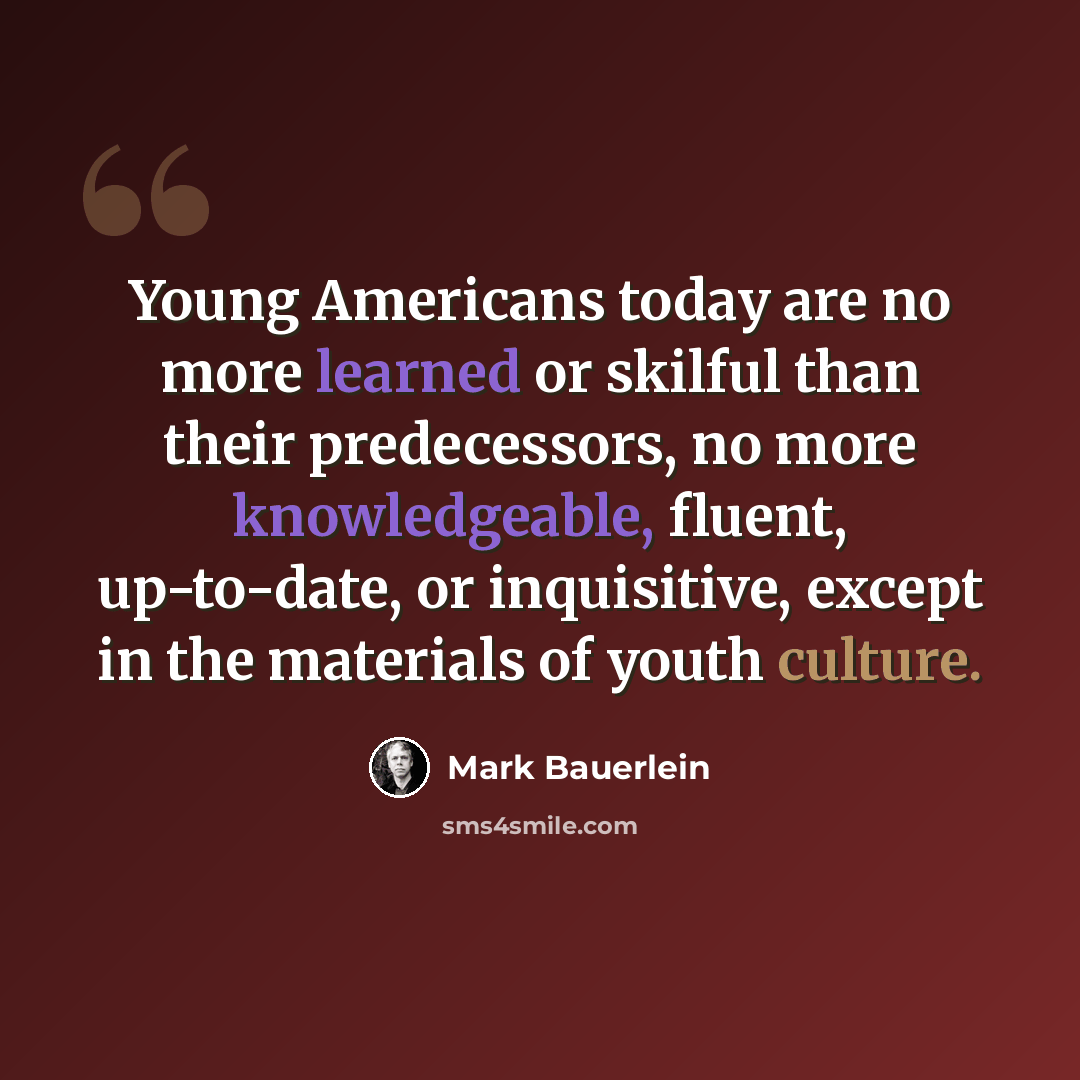 “Young Americans today are no more learned or skilful than their predecessors, no more knowledgeable, fluent, up-to-date, or inquisitive, except in the materials of youth culture.” quote by Mark Bauerlein