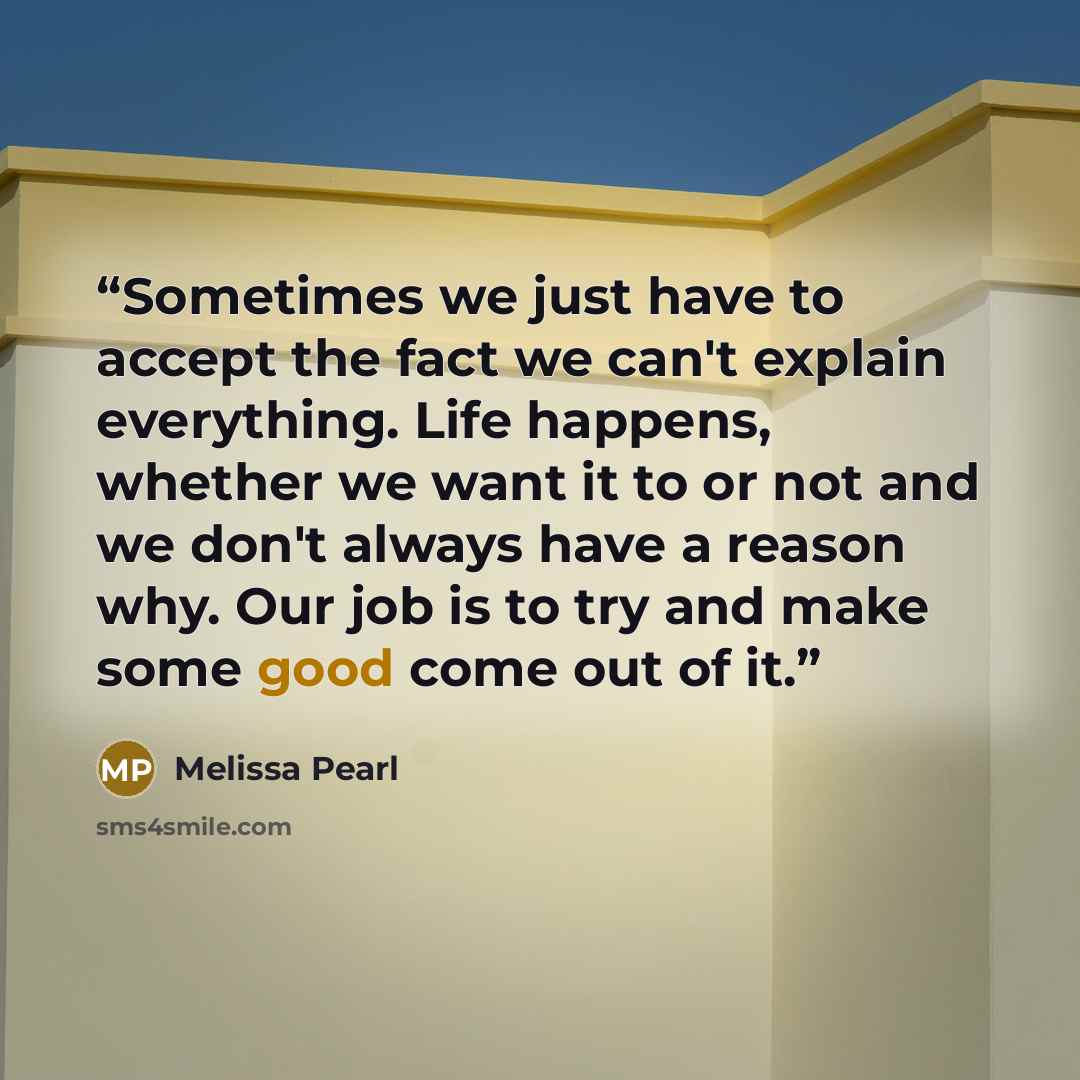“Sometimes we just have to accept the fact we can't explain everything. Life happens, whether we want it to or not and we don't always have a reason why. Our job is to try and make some good come out of it.” quote by Melissa Pearl