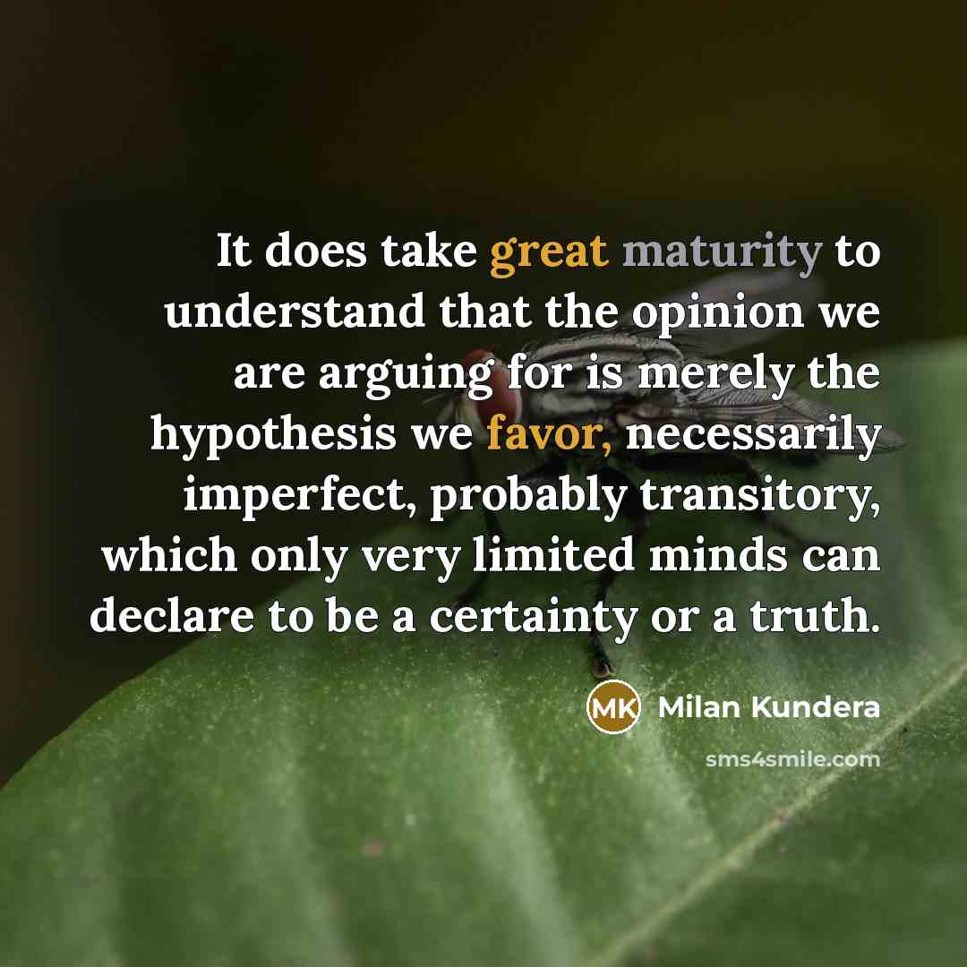 “It does take great maturity to understand that the opinion we are arguing for is merely the hypothesis we favor, necessarily imperfect, probably transitory, which only very limited minds can declare to be a certainty or a truth.” quote by Milan Kundera