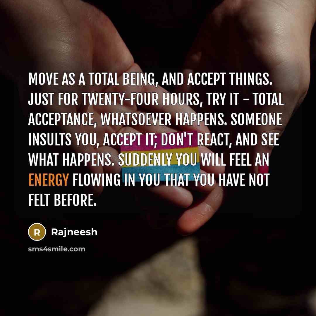 “Move as a total being, and accept things. Just for twenty-four hours, try it - total acceptance, whatsoever happens. Someone insults you, accept it; don't react, and see what happens. Suddenly you will feel an energy flowing in you that you have not felt before.” quote by Rajneesh