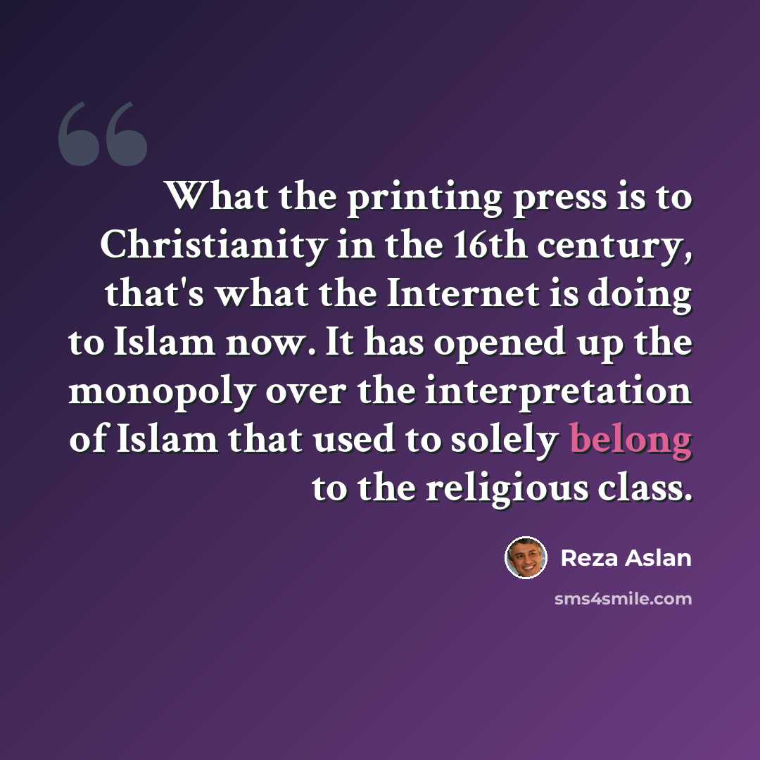 “What the printing press is to Christianity in the 16th century, that's what the Internet is doing to Islam now. It has opened up the monopoly over the interpretation of Islam that used to solely belong to the religious class.” quote by Reza Aslan