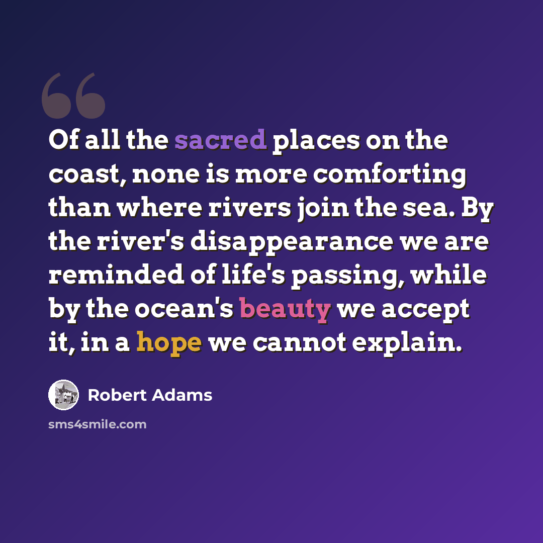 “Of all the sacred places on the coast, none is more comforting than where rivers join the sea. By the river's disappearance we are reminded of life's passing, while by the ocean's beauty we accept it, in a hope we cannot explain.” quote by Robert Adams