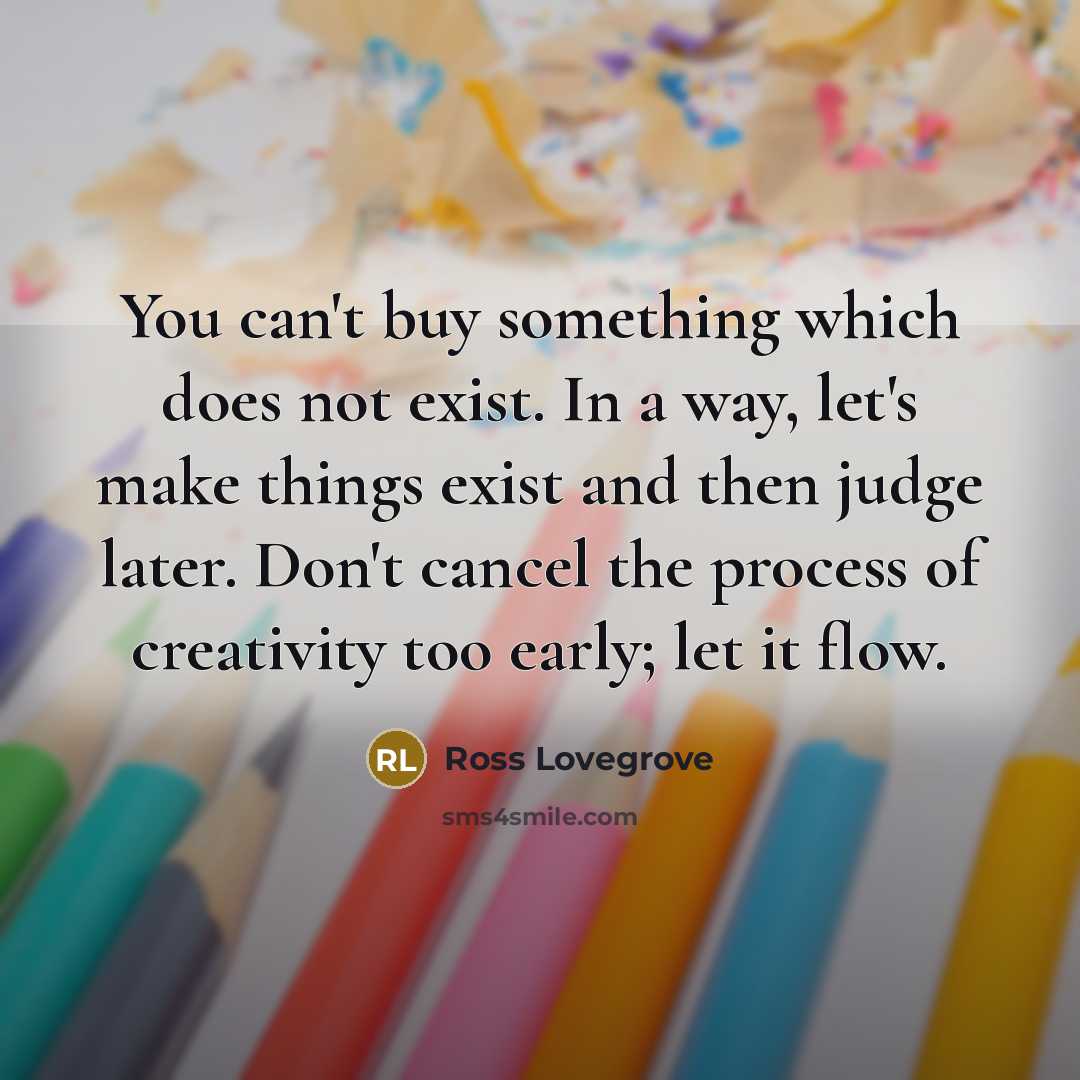 “You can't buy something which does not exist. In a way, let's make things exist and then judge later. Don't cancel the process of creativity too early; let it flow.” quote by Ross Lovegrove