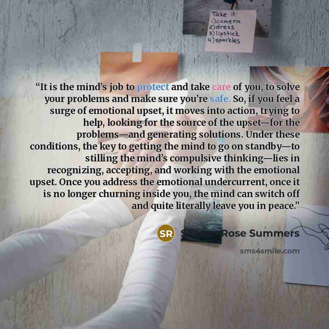 “It is the mind’s job to protect and take care of you, to solve your problems and make sure you’re safe. So, if you feel a surge of emotional upset, it moves into action, trying to help, looking for the source of the upset—for the problems—and generating solutions. Under these conditions, the key…” quote by Sharon Rose Summers