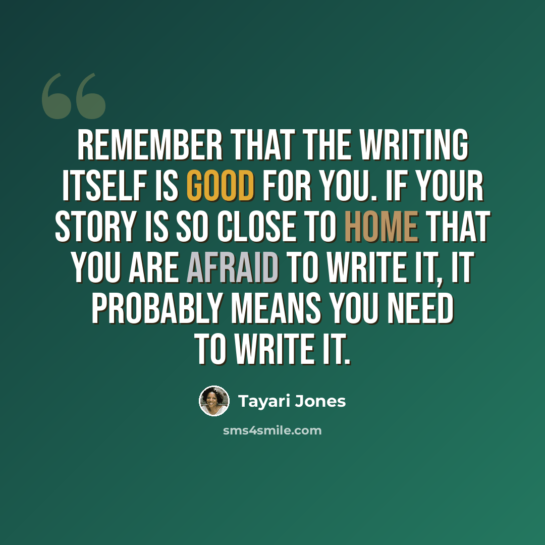 “Remember that the writing itself is good for you. If your story is so close to home that you are afraid to write it, it probably means you need to write it.” quote by Tayari Jones