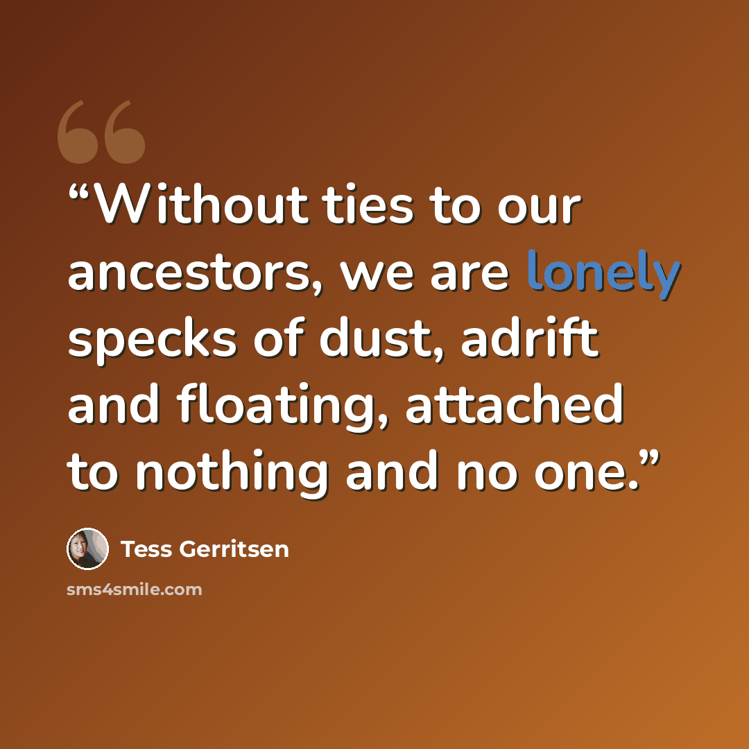 “Without ties to our ancestors, we are lonely specks of dust, adrift and floating, attached to nothing and no one.” quote by Tess Gerritsen