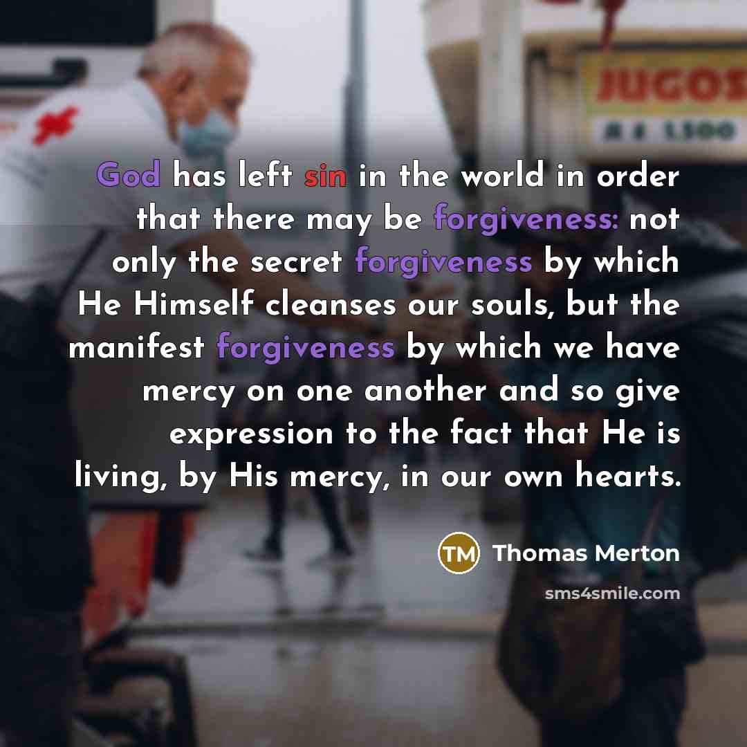“God has left sin in the world in order that there may be forgiveness: not only the secret forgiveness by which He Himself cleanses our souls, but the manifest forgiveness by which we have mercy on one another and so give expression to the fact that He is living, by His mercy, in our own hearts.” quote by Thomas Merton