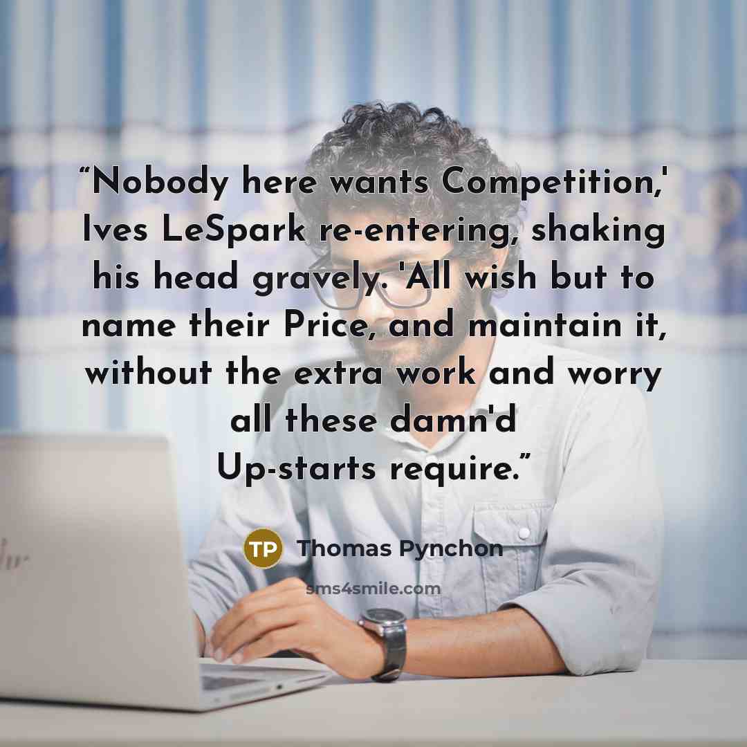 “Nobody here wants Competition,' Ives LeSpark re-entering, shaking his head gravely. 'All wish but to name their Price, and maintain it, without the extra work and worry all these damn'd Up-starts require.” quote by Thomas Pynchon