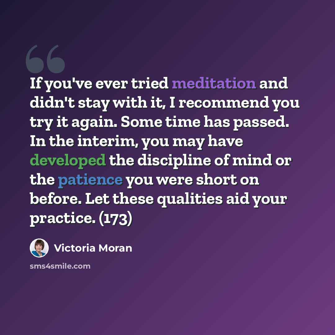 “If you've ever tried meditation and didn't stay with it, I recommend you try it again. Some time has passed. In the interim, you may have developed the discipline of mind or the patience you were short on before. Let these qualities aid your practice. (173)” quote by Victoria Moran