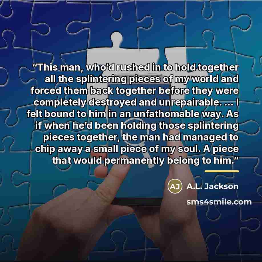 “This man, who’d rushed in to hold together all the splintering pieces of my world and forced them back together before they were completely destroyed and unrepairable. … I felt bound to him in an unfathomable way. As if when he’d been holding those splintering pieces together, the man had managed…” quote by A.L. Jackson
