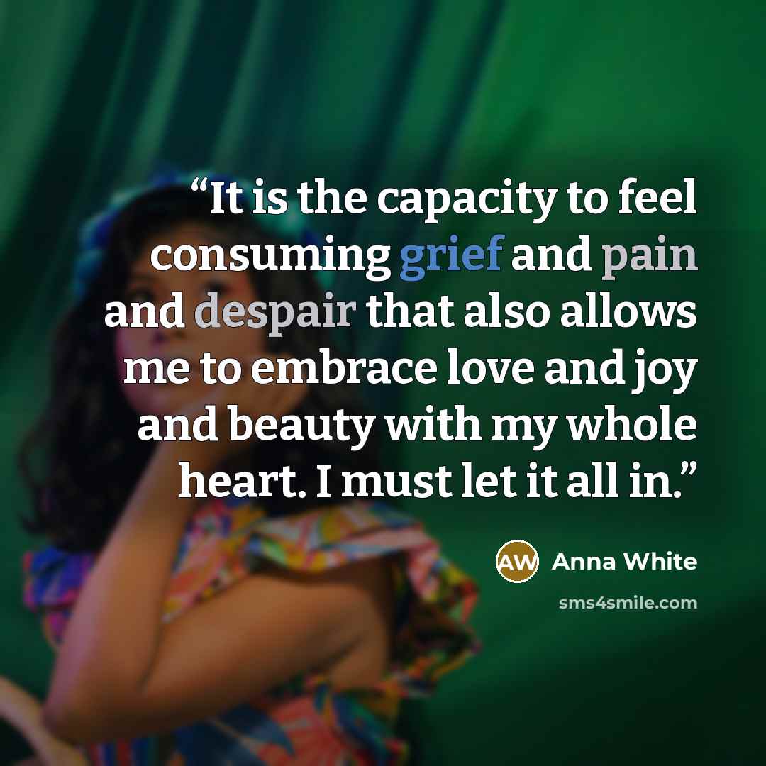 “It is the capacity to feel consuming grief and pain and despair that also allows me to embrace love and joy and beauty with my whole heart. I must let it all in.” quote by Anna White
