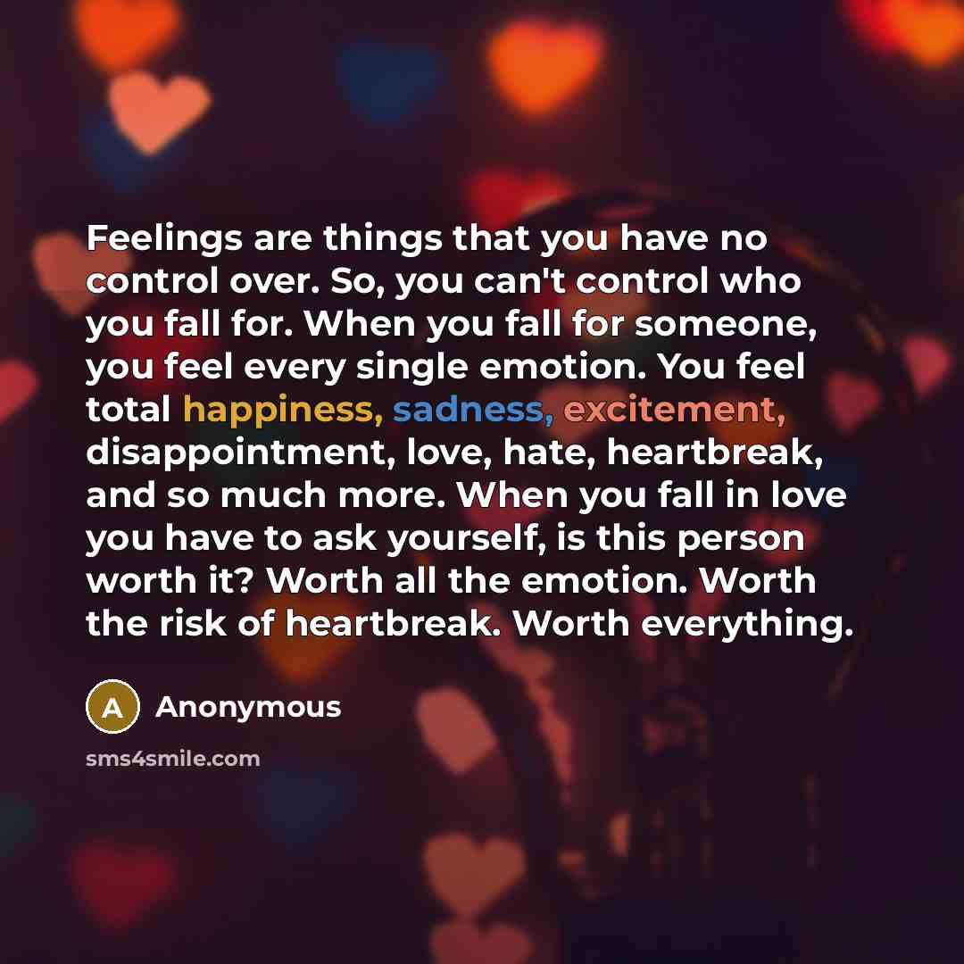 “Feelings are things that you have no control over. So, you can't control who you fall for. When you fall for someone, you feel every single emotion. You feel total happiness, sadness, excitement, disappointment, love, hate, heartbreak, and so much more. When you fall in love you have to ask…” quote by Anonymous