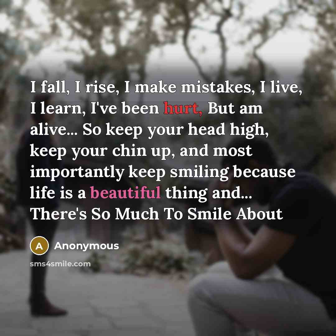 “I fall, I rise, I make mistakes, I live, I learn, I've been hurt, But am alive... So keep your head high, keep your chin up, and most importantly keep smiling because life is a beautiful thing and... There's So Much To Smile About” quote by Anonymous