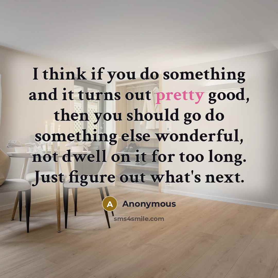 “I think if you do something and it turns out pretty good, then you should go do something else wonderful, not dwell on it for too long. Just figure out what's next.” quote by Anonymous