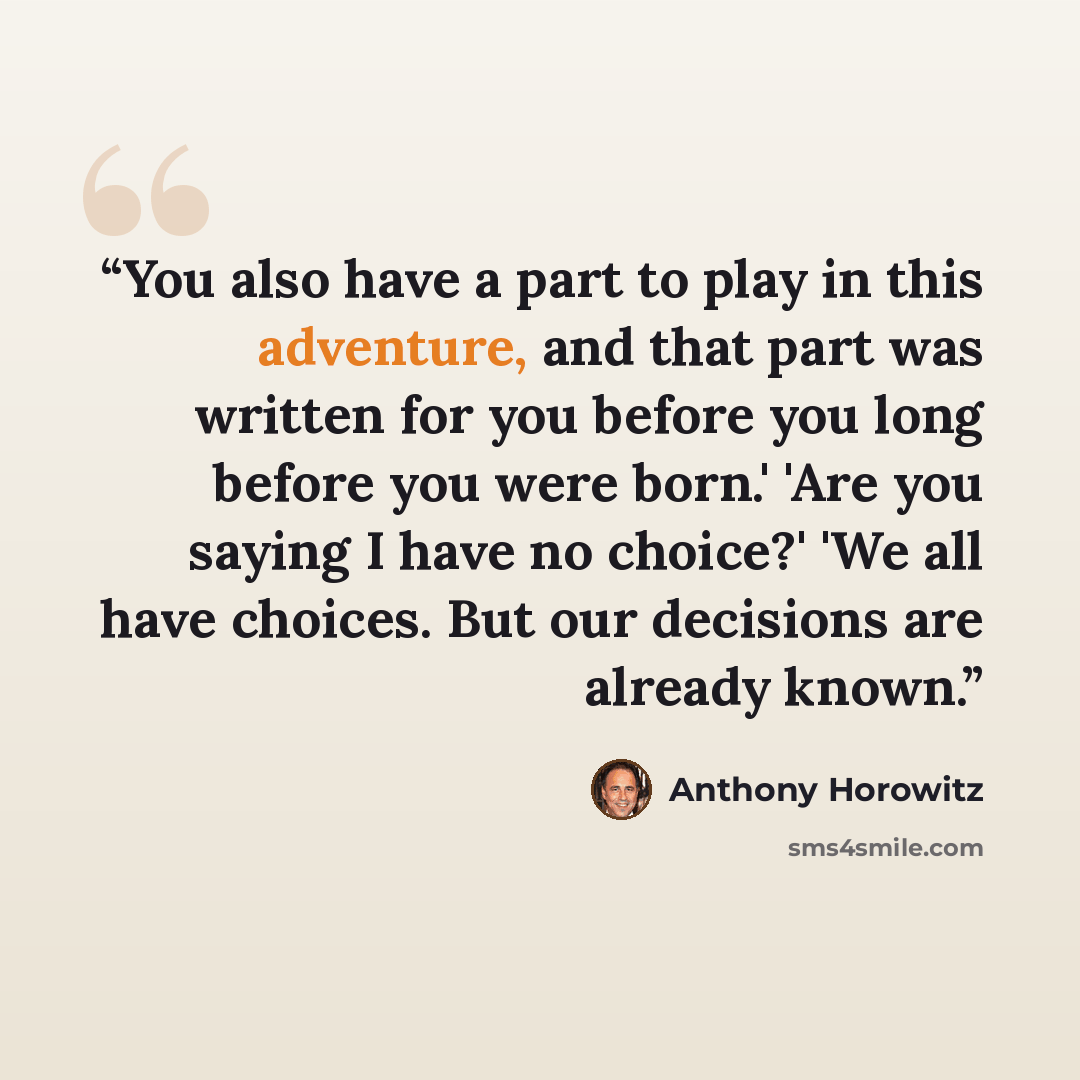 “You also have a part to play in this adventure, and that part was written for you before you long before you were born.' 'Are you saying I have no choice?' 'We all have choices. But our decisions are already known.” quote by Anthony Horowitz