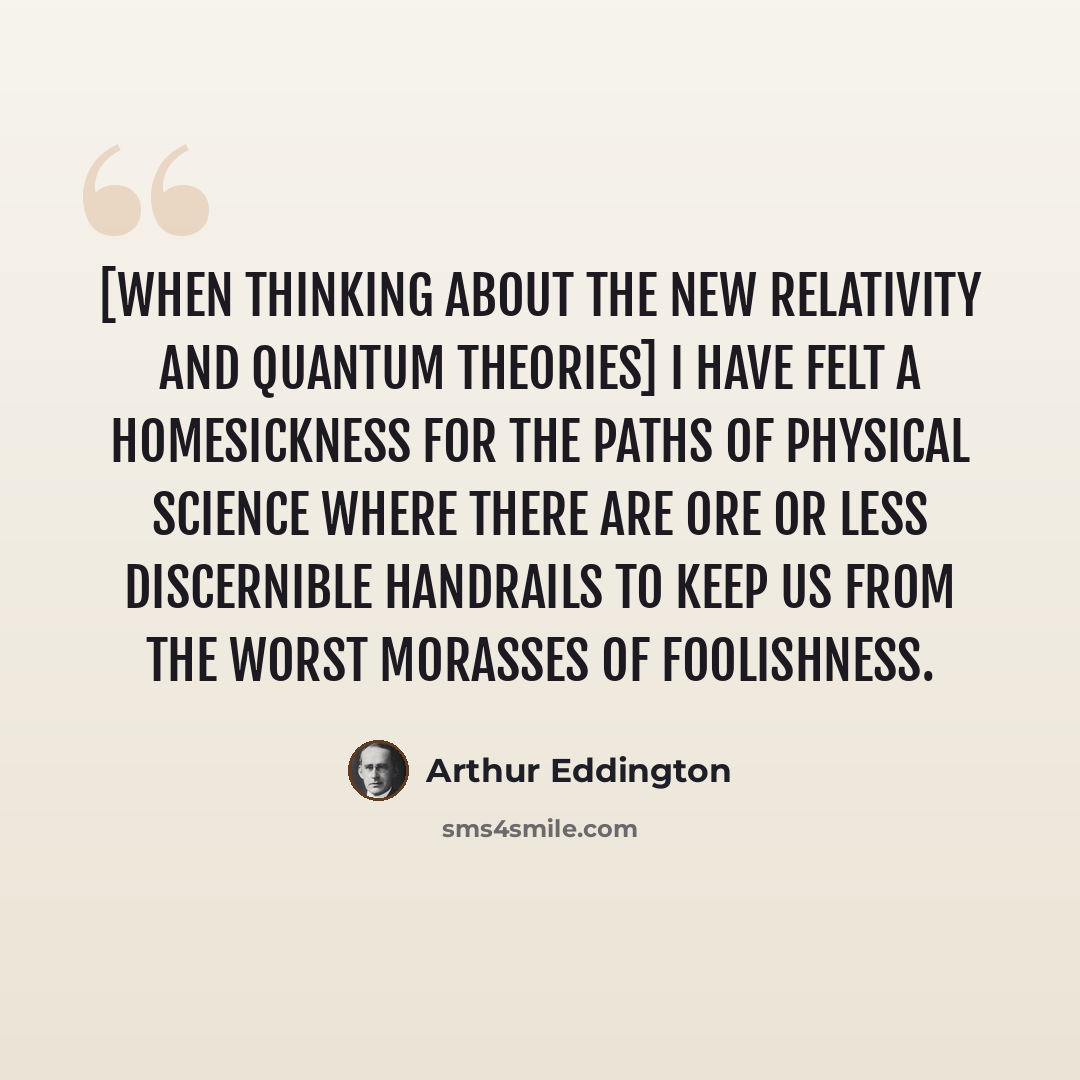 “[When thinking about the new relativity and quantum theories] I have felt a homesickness for the paths of physical science where there are ore or less discernible handrails to keep us from the worst morasses of foolishness.” quote by Arthur Eddington