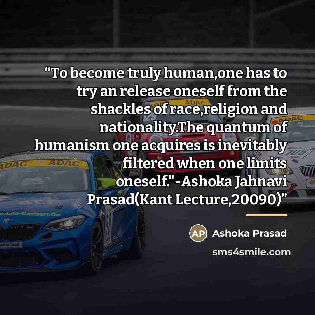“To become truly human,one has to try an release oneself from the shackles of race,religion and nationality.The quantum of humanism one acquires is inevitably filtered when one limits oneself."-Ashoka Jahnavi Prasad(Kant Lecture,20090)” quote by Ashoka Prasad