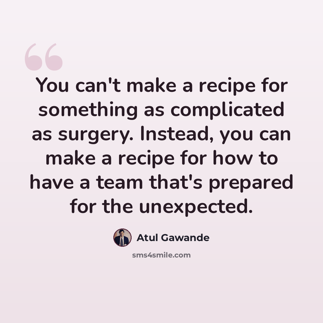 “You can't make a recipe for something as complicated as surgery. Instead, you can make a recipe for how to have a team that's prepared for the unexpected.” quote by Atul Gawande