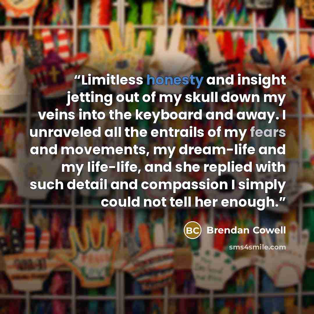 “Limitless honesty and insight jetting out of my skull down my veins into the keyboard and away. I unraveled all the entrails of my fears and movements, my dream-life and my life-life, and she replied with such detail and compassion I simply could not tell her enough.” quote by Brendan Cowell