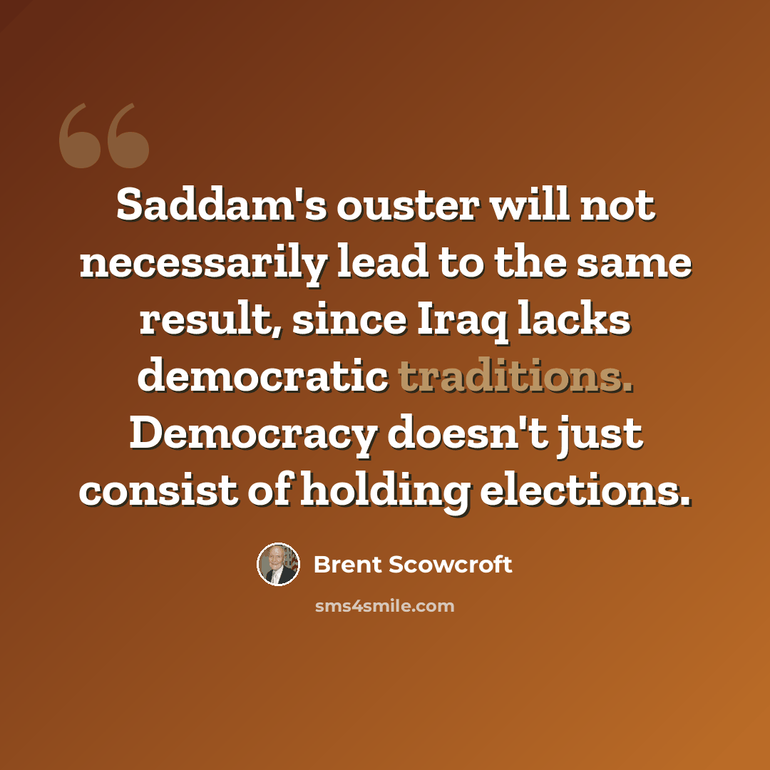 “Saddam's ouster will not necessarily lead to the same result, since Iraq lacks democratic traditions. Democracy doesn't just consist of holding elections.” quote by Brent Scowcroft