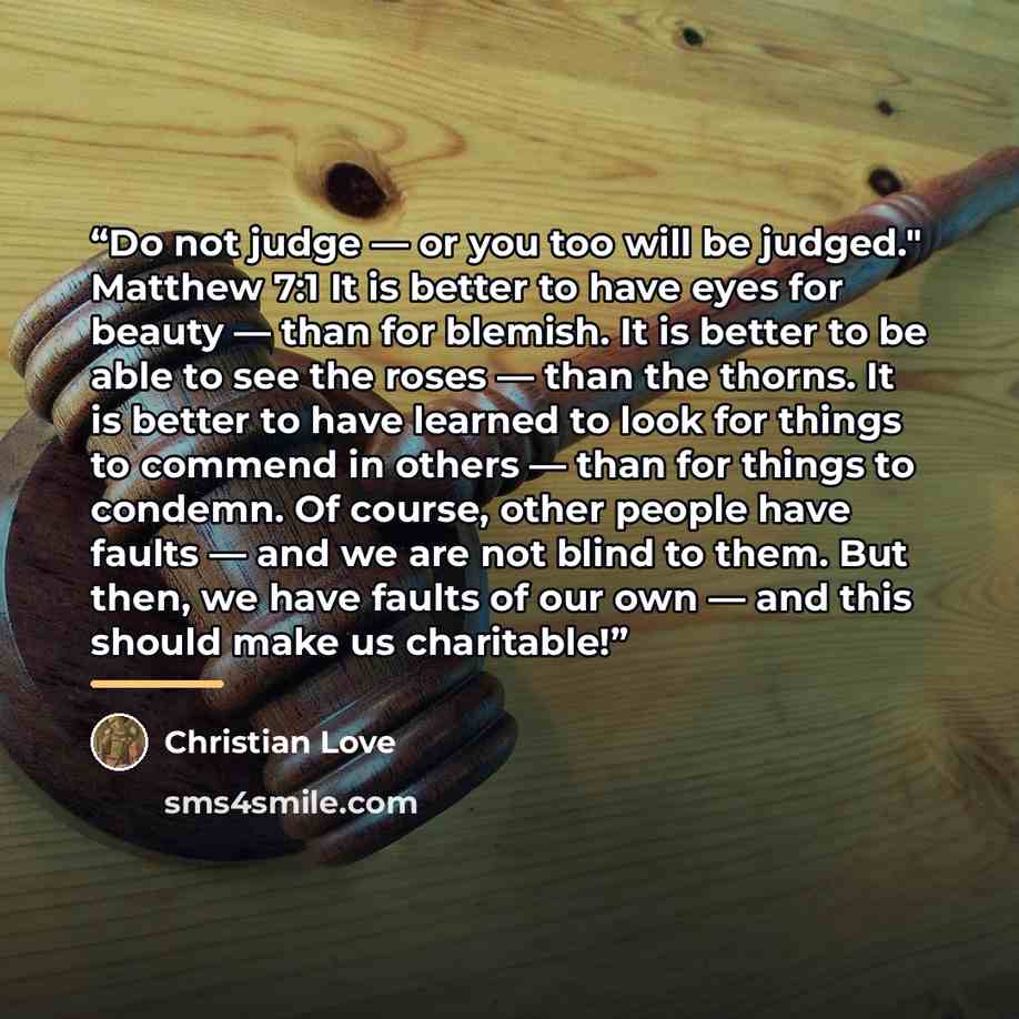 “Do not judge — or you too will be judged." Matthew 7:1 It is better to have eyes for beauty — than for blemish. It is better to be able to see the roses — than the thorns. It is better to have learned to look for things to commend in others — than for things to condemn. Of course, other people…” quote by Christian Love