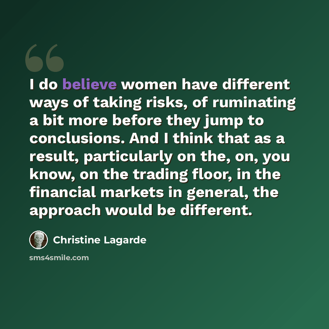“I do believe women have different ways of taking risks, of ruminating a bit more before they jump to conclusions. And I think that as a result, particularly on the, on, you know, on the trading floor, in the financial markets in general, the approach would be different.” quote by Christine Lagarde