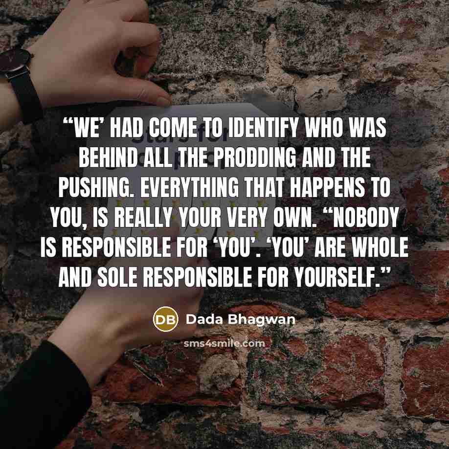 “We’ had come to identify who was behind all the prodding and the pushing. Everything that happens to you, is really your very own. “Nobody is responsible for ‘you’. ‘You’ are whole and sole responsible for yourself.” quote by Dada Bhagwan