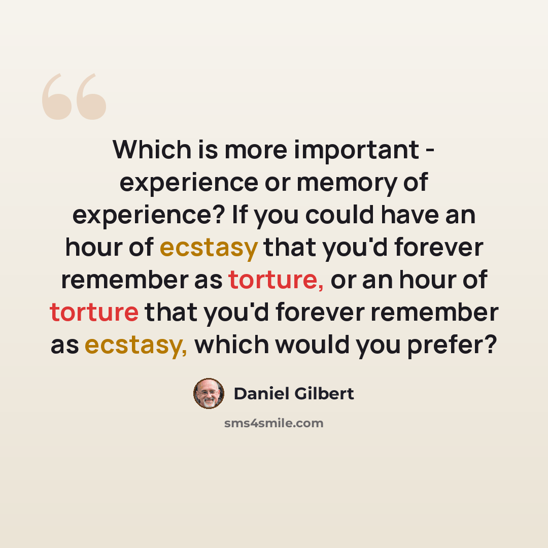 “Which is more important - experience or memory of experience? If you could have an hour of ecstasy that you'd forever remember as torture, or an hour of torture that you'd forever remember as ecstasy, which would you prefer?” quote by Daniel Gilbert