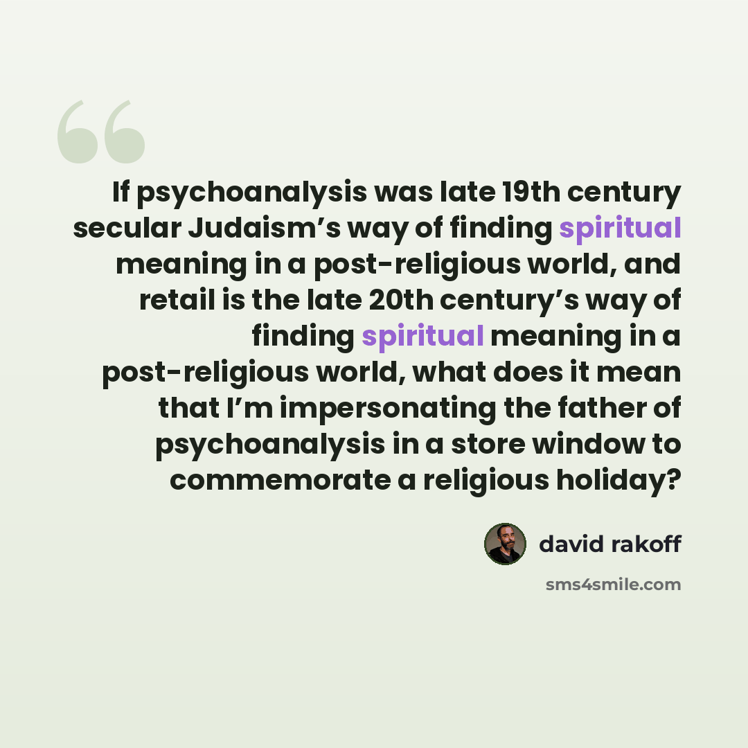 “If psychoanalysis was late 19th century secular Judaism’s way of finding spiritual meaning in a post-religious world, and retail is the late 20th century’s way of finding spiritual meaning in a post-religious world, what does it mean that I’m impersonating the father of psychoanalysis in a store…” quote by David Rakoff
