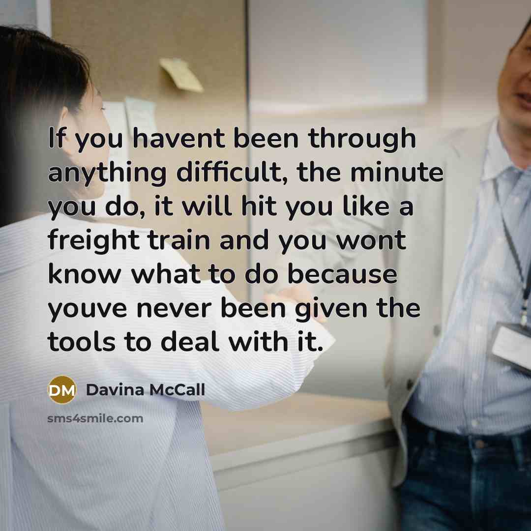“If you havent been through anything difficult, the minute you do, it will hit you like a freight train and you wont know what to do because youve never been given the tools to deal with it.” quote by Davina McCall