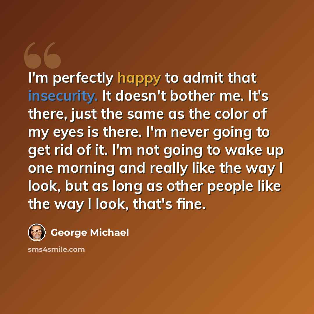 “I'm perfectly happy to admit that insecurity. It doesn't bother me. It's there, just the same as the color of my eyes is there. I'm never going to get rid of it. I'm not going to wake up one morning and really like the way I look, but as long as other people like the way I look, that's fine.” quote by George Michael