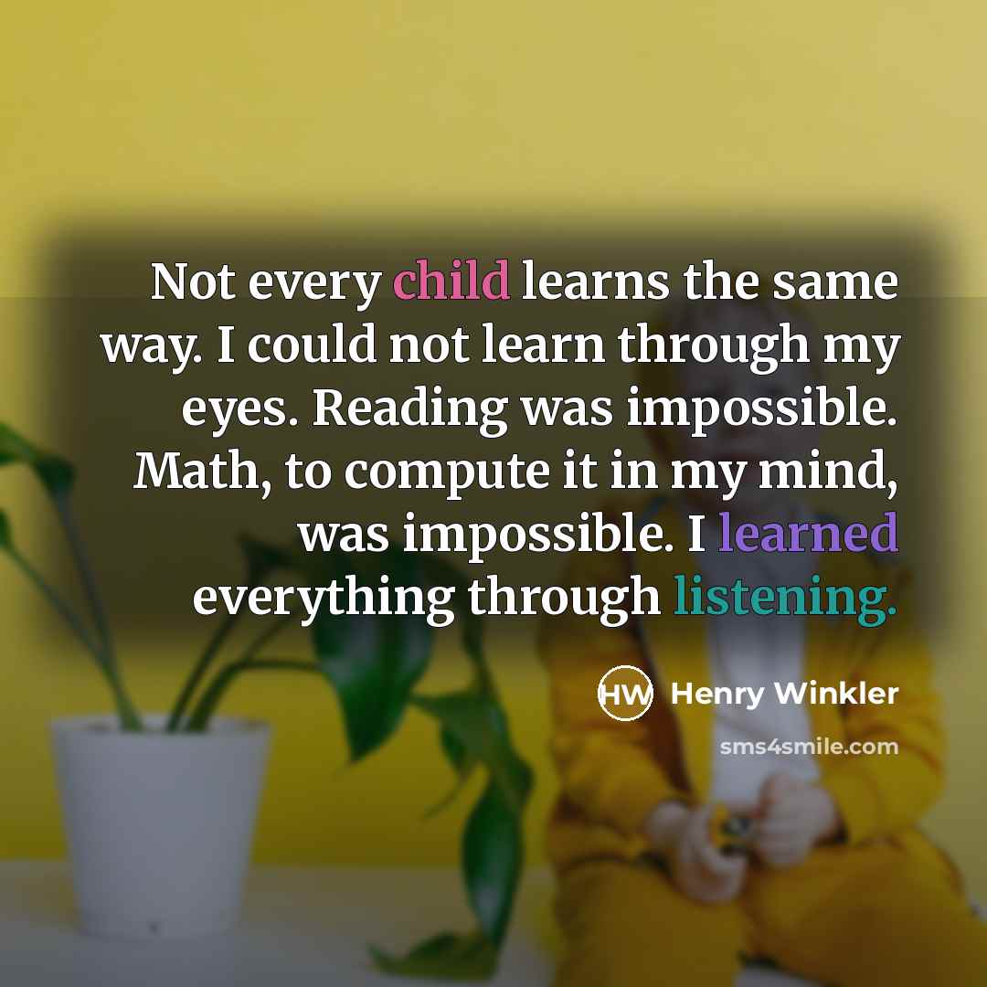 “Not every child learns the same way. I could not learn through my eyes. Reading was impossible. Math, to compute it in my mind, was impossible. I learned everything through listening.” quote by Henry Winkler