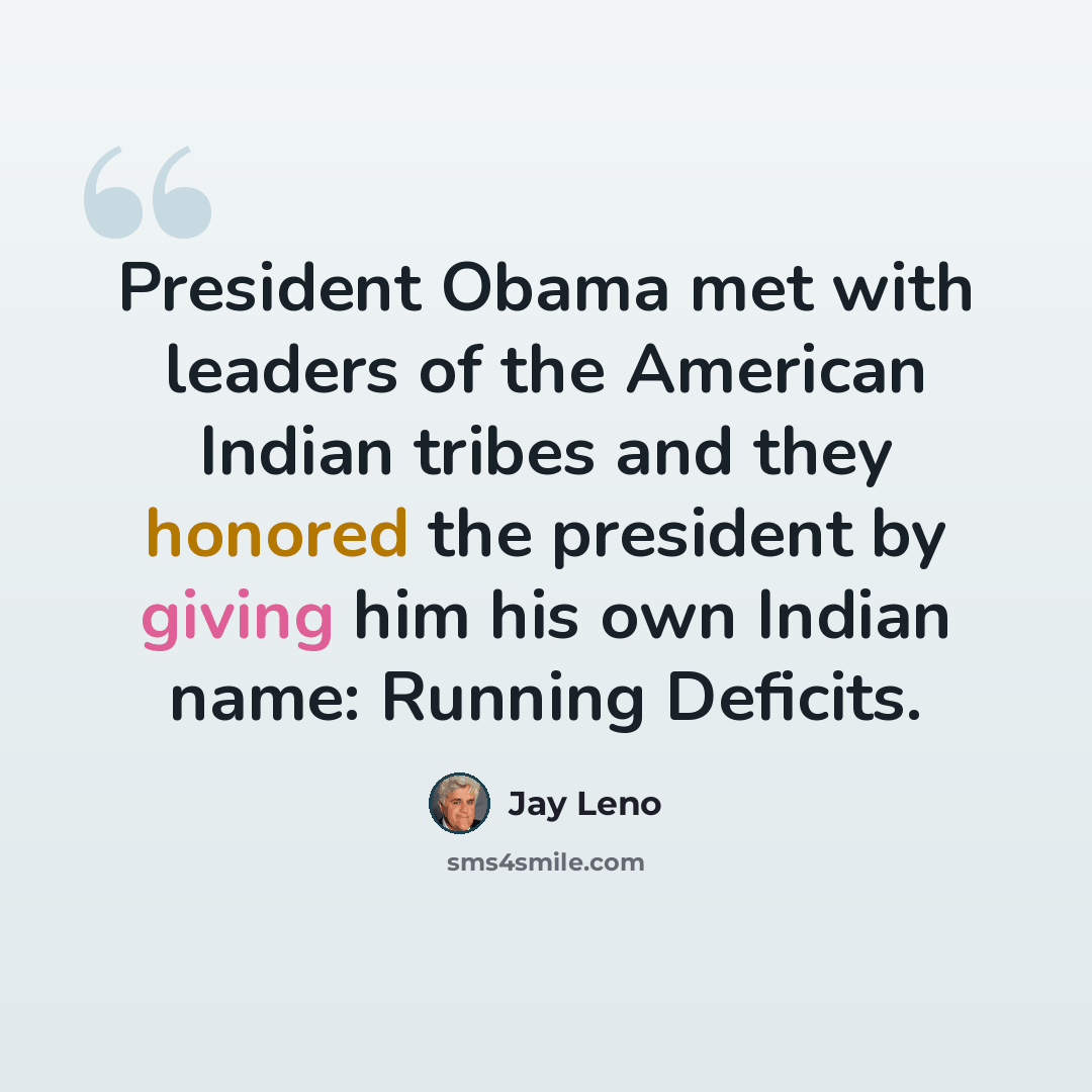 “President Obama met with leaders of the American Indian tribes and they honored the president by giving him his own Indian name: Running Deficits.” quote by Jay Leno