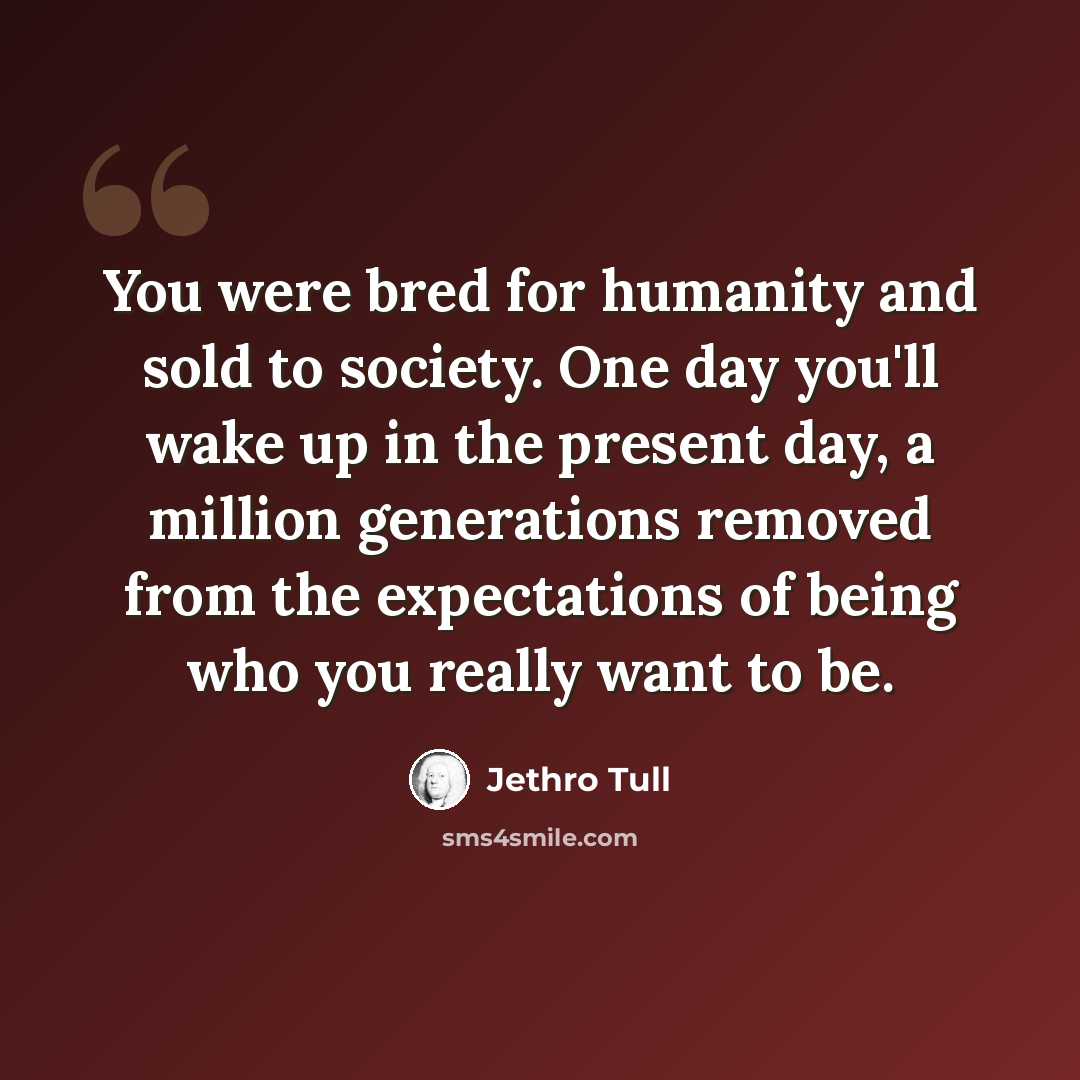 “You were bred for humanity and sold to society. One day you'll wake up in the present day, a million generations removed from the expectations of being who you really want to be.” quote by Jethro Tull