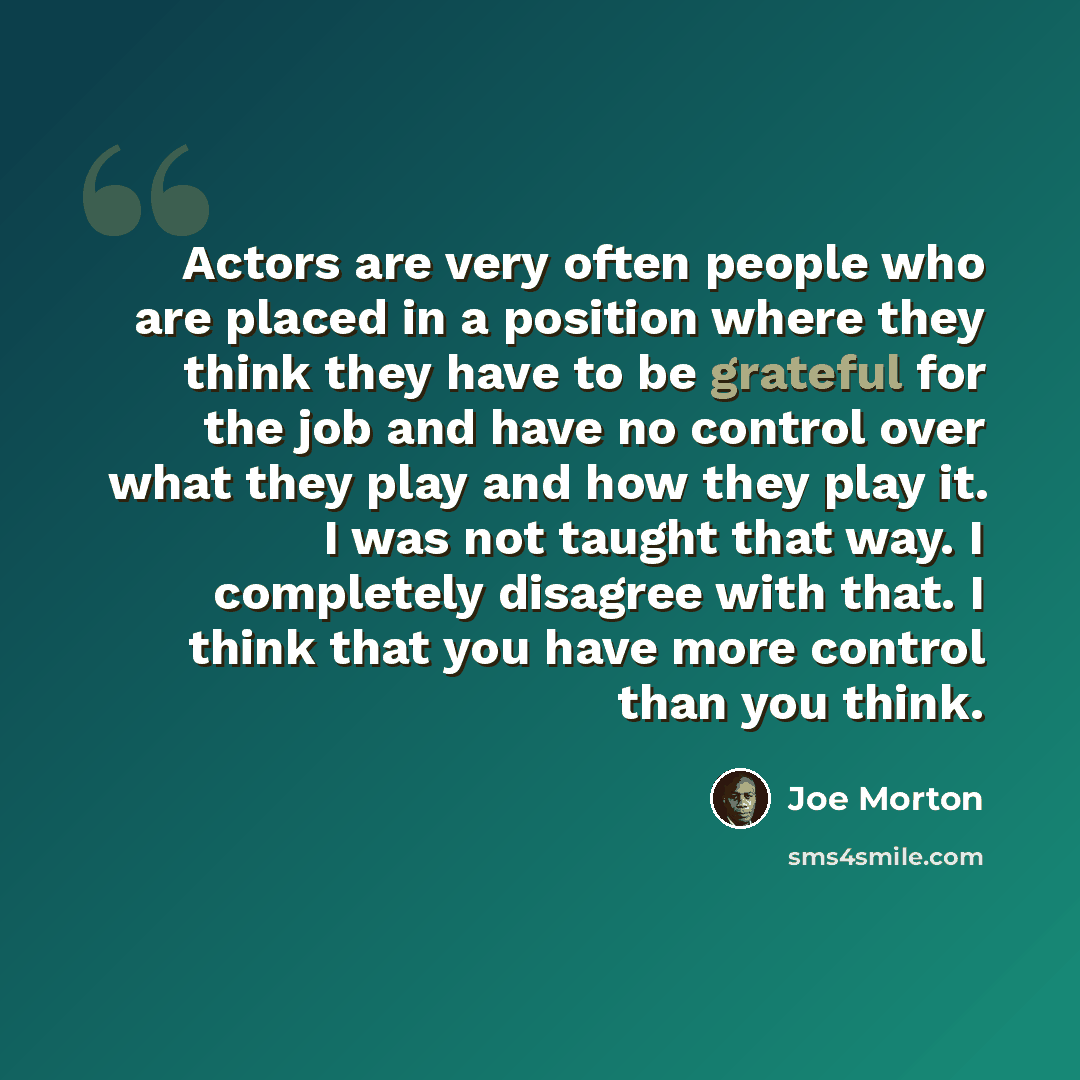 “Actors are very often people who are placed in a position where they think they have to be grateful for the job and have no control over what they play and how they play it. I was not taught that way. I completely disagree with that. I think that you have more control than you think.” quote by Joe Morton