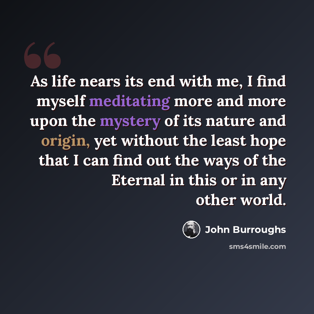 “As life nears its end with me, I find myself meditating more and more upon the mystery of its nature and origin, yet without the least hope that I can find out the ways of the Eternal in this or in any other world.” quote by John Burroughs