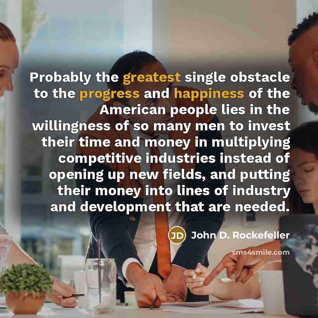 “Probably the greatest single obstacle to the progress and happiness of the American people lies in the willingness of so many men to invest their time and money in multiplying competitive industries instead of opening up new fields, and putting their money into lines of industry and development…” quote by John D. Rockefeller