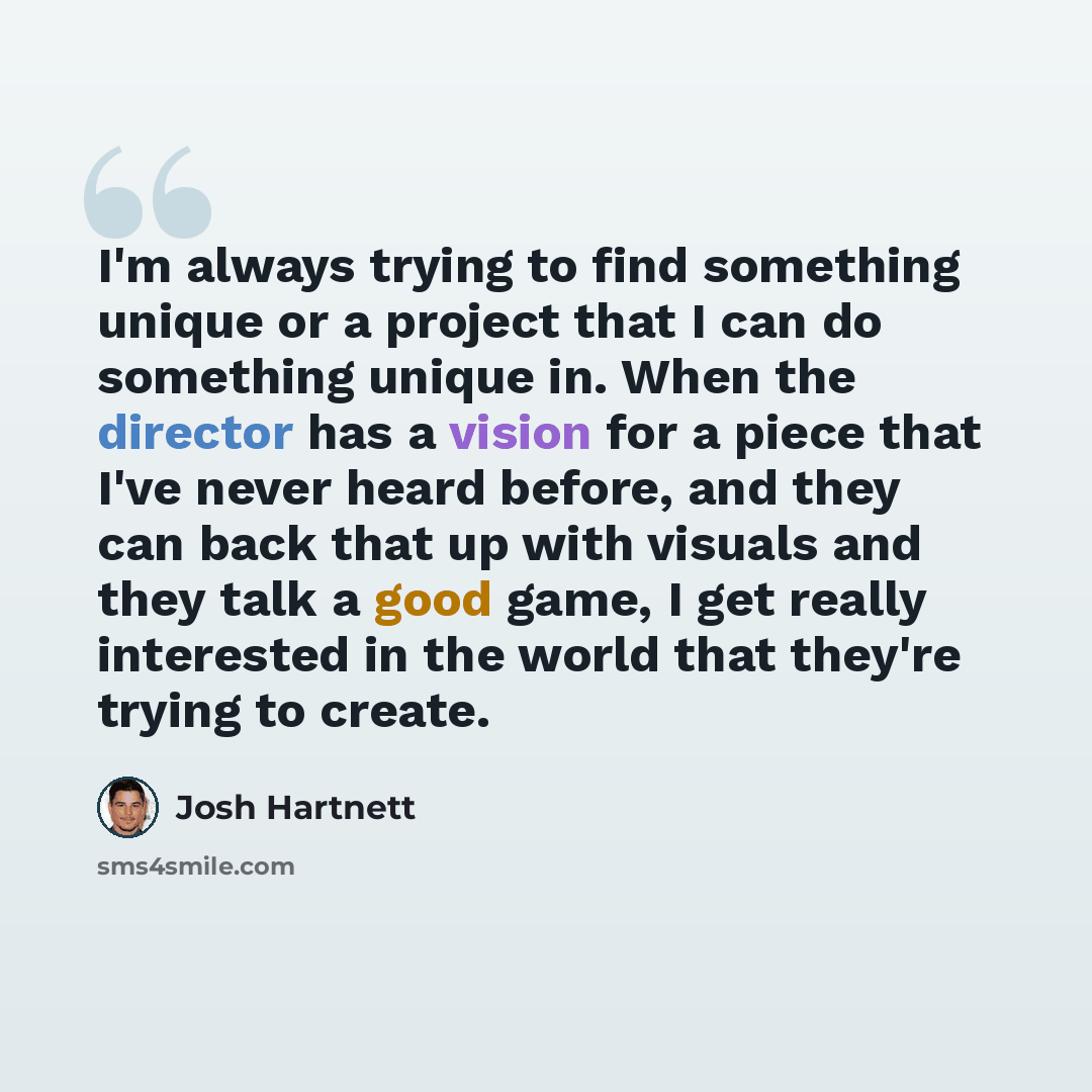 “I'm always trying to find something unique or a project that I can do something unique in. When the director has a vision for a piece that I've never heard before, and they can back that up with visuals and they talk a good game, I get really interested in the world that they're trying to create.” quote by Josh Hartnett