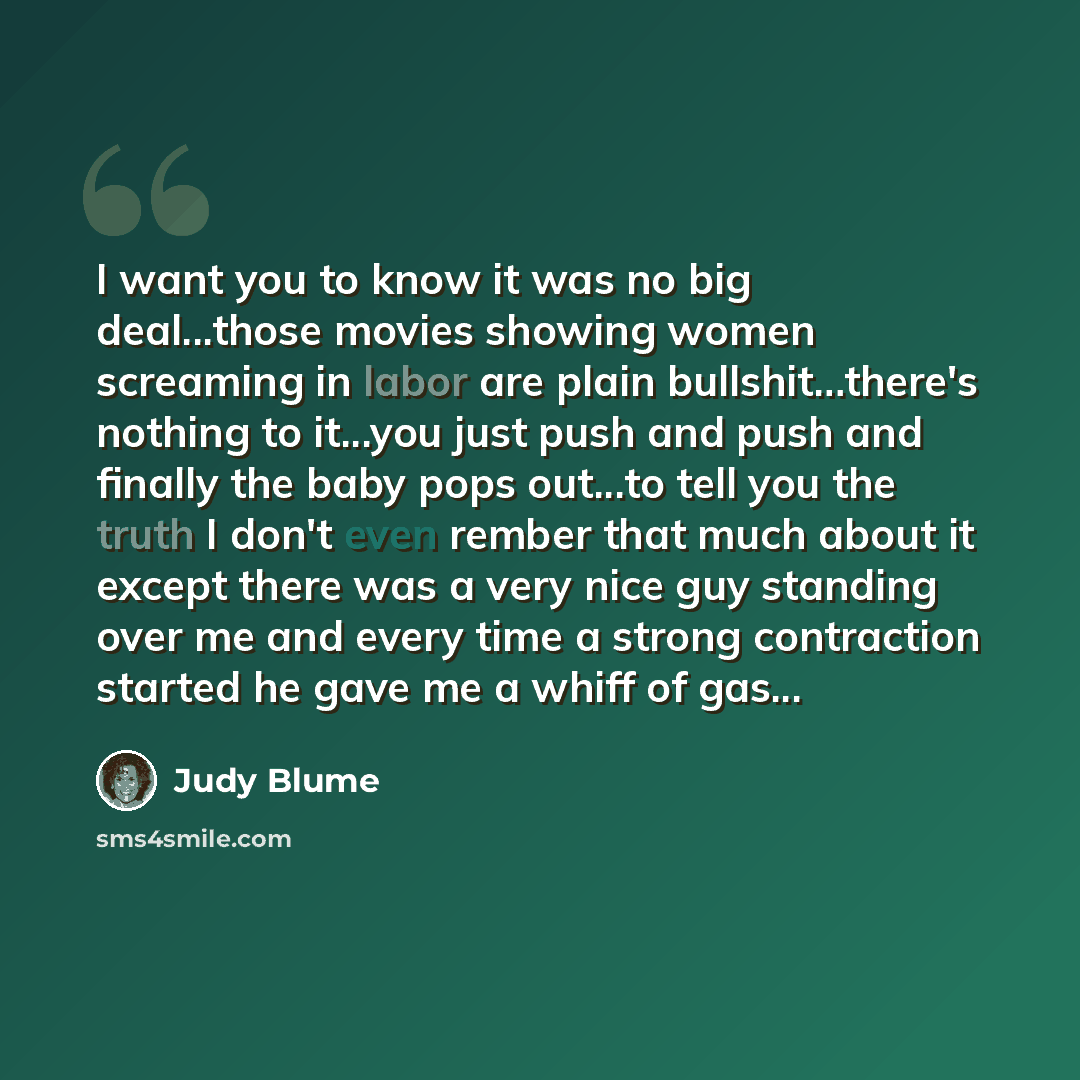 “I want you to know it was no big deal...those movies showing women screaming in labor are plain bullshit…there's nothing to it...you just push and push and finally the baby pops out...to tell you the truth I don't even rember that much about it except there was a very nice guy standing over me and…” quote by Judy Blume
