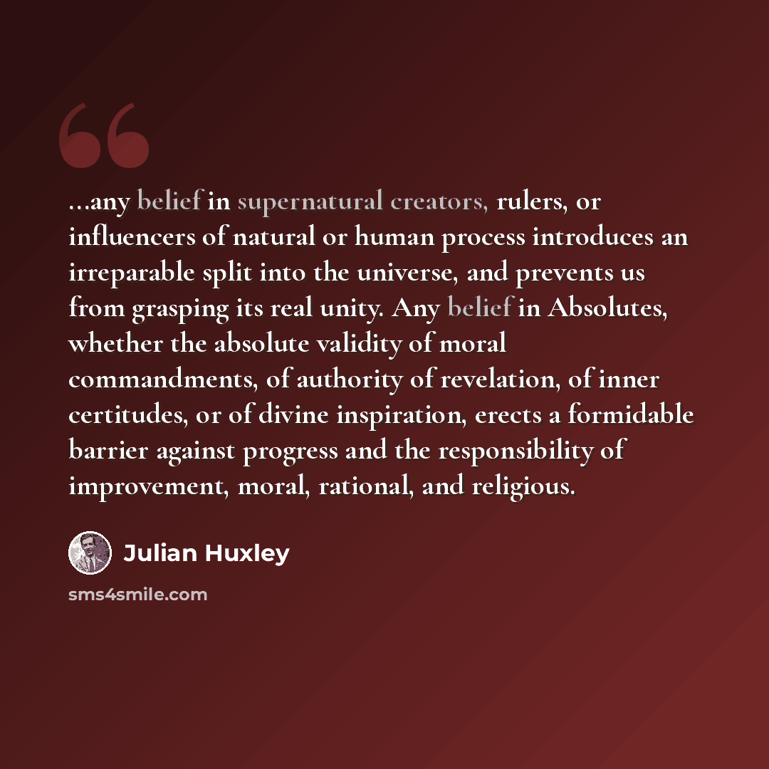 “...any belief in supernatural creators, rulers, or influencers of natural or human process introduces an irreparable split into the universe, and prevents us from grasping its real unity. Any belief in Absolutes, whether the absolute validity of moral commandments, of authority of revelation, of…” quote by Julian Huxley