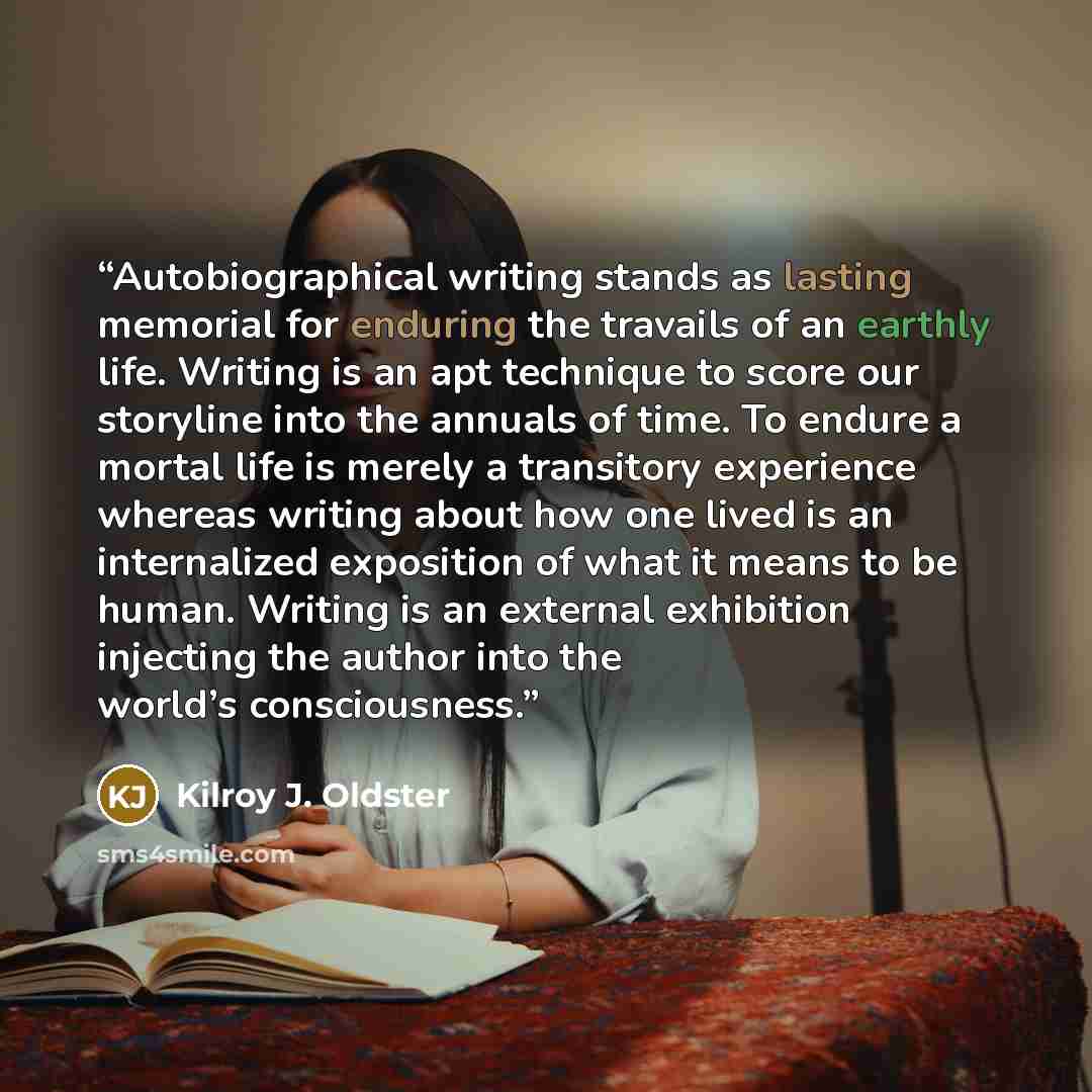 “Autobiographical writing stands as lasting memorial for enduring the travails of an earthly life. Writing is an apt technique to score our storyline into the annuals of time. To endure a mortal life is merely a transitory experience whereas writing about how one lived is an internalized exposition…” quote by Kilroy J. Oldster