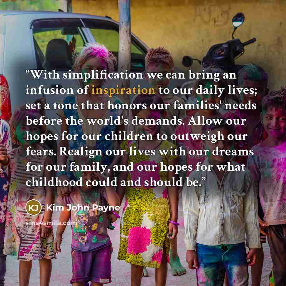 “With simplification we can bring an infusion of inspiration to our daily lives; set a tone that honors our families' needs before the world's demands. Allow our hopes for our children to outweigh our fears. Realign our lives with our dreams for our family, and our hopes for what childhood could…” quote by Kim John Payne