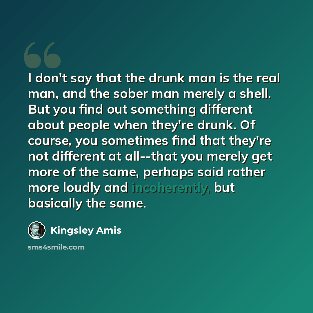 “I don't say that the drunk man is the real man, and the sober man merely a shell. But you find out something different about people when they're drunk. Of course, you sometimes find that they're not different at all--that you merely get more of the same, perhaps said rather more loudly and…” quote by Kingsley Amis