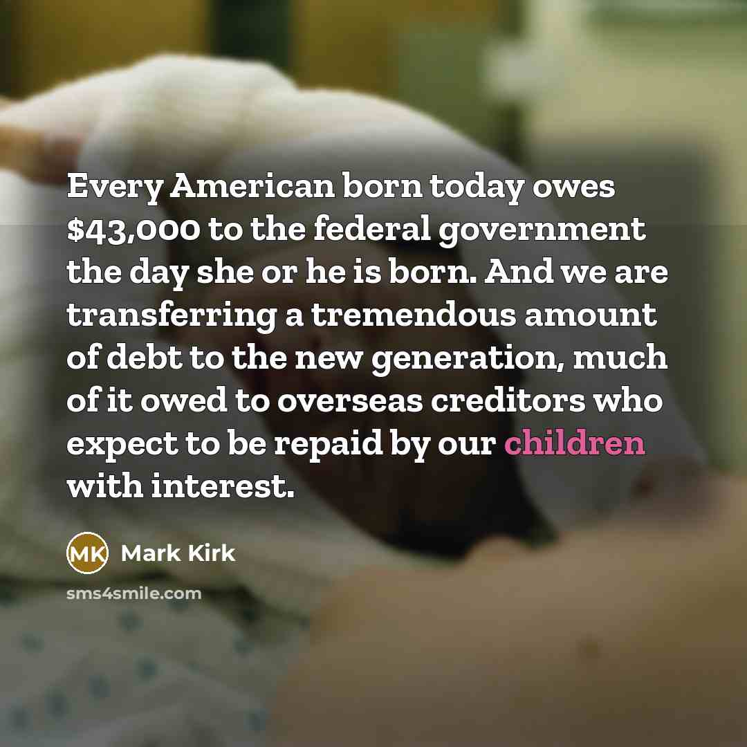 “Every American born today owes $43,000 to the federal government the day she or he is born. And we are transferring a tremendous amount of debt to the new generation, much of it owed to overseas creditors who expect to be repaid by our children with interest.” quote by Mark Kirk