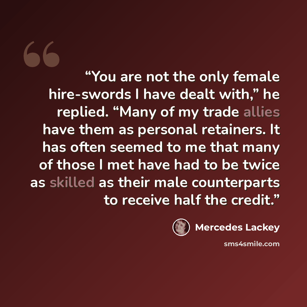 “You are not the only female hire-swords I have dealt with,” he replied. “Many of my trade allies have them as personal retainers. It has often seemed to me that many of those I met have had to be twice as skilled as their male counterparts to receive half the credit.” quote by Mercedes Lackey