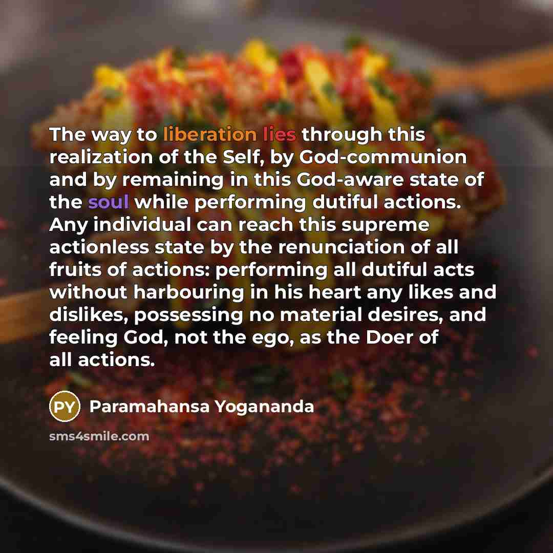 “The way to liberation lies through this realization of the Self, by God-communion and by remaining in this God-aware state of the soul while performing dutiful actions. Any individual can reach this supreme actionless state by the renunciation of all fruits of actions: performing all dutiful acts…” quote by Paramahansa Yogananda
