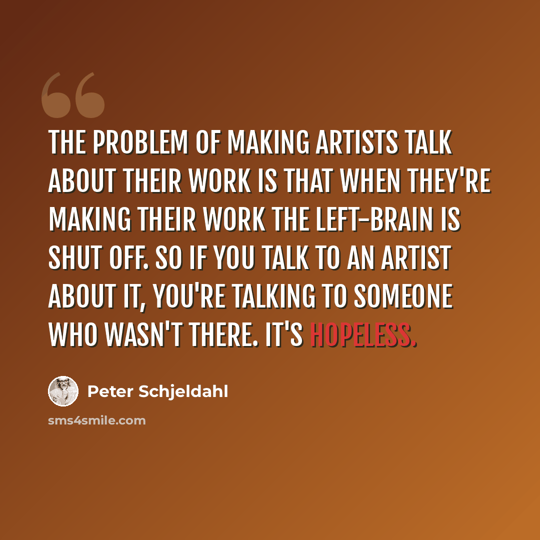 “The problem of making artists talk about their work is that when they're making their work the left-brain is shut off. So if you talk to an artist about it, you're talking to someone who wasn't there. It's hopeless.” quote by Peter Schjeldahl