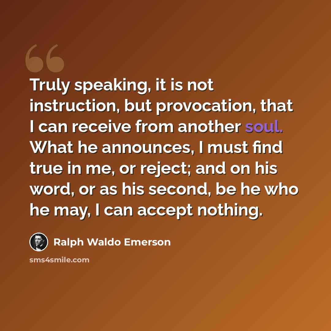 “Truly speaking, it is not instruction, but provocation, that I can receive from another soul. What he announces, I must find true in me, or reject; and on his word, or as his second, be he who he may, I can accept nothing.” quote by Ralph Waldo Emerson