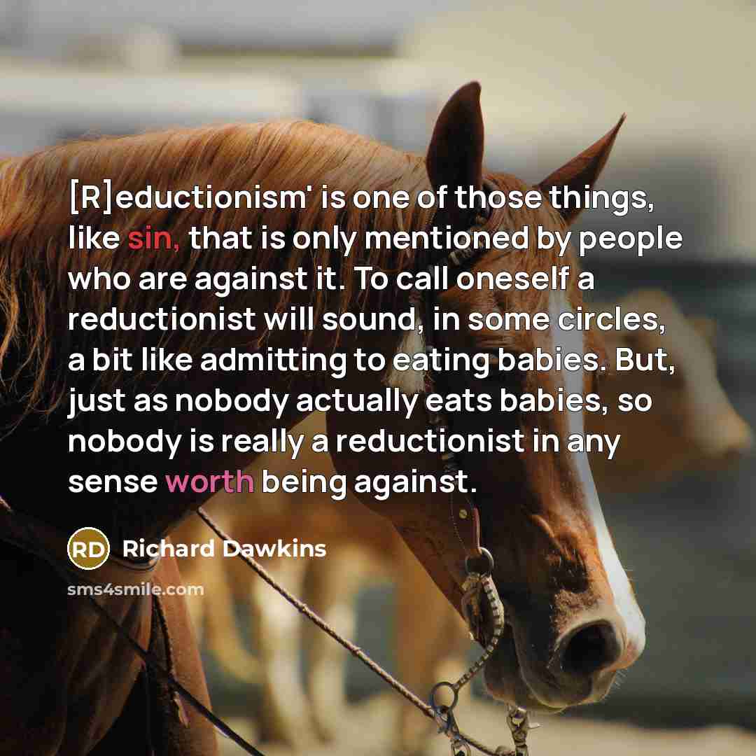 “[R]eductionism' is one of those things, like sin, that is only mentioned by people who are against it. To call oneself a reductionist will sound, in some circles, a bit like admitting to eating babies. But, just as nobody actually eats babies, so nobody is really a reductionist in any sense worth…” quote by Richard Dawkins